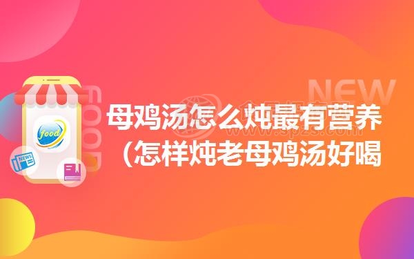 母鸡汤怎么炖*有营养（怎样炖老母鸡汤好喝又营养）
