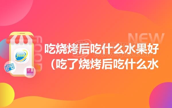 吃烧烤后吃什么水果好（吃了烧烤后吃什么水果）