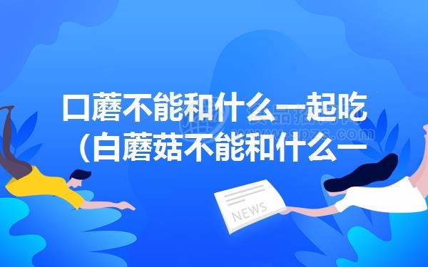 口蘑不能和什么一起吃（白蘑菇不能和什么一起吃）